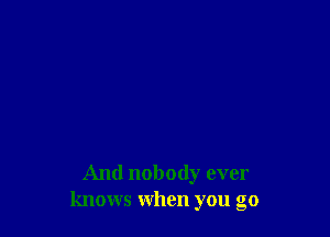 And nobody ever
knows when you go