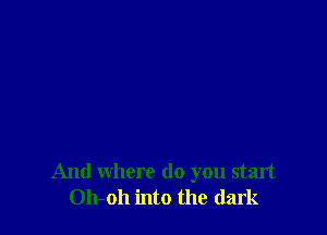 And where do you start
Oh-oh into the dark