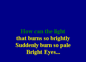How can the light
that burns so brightly
Suddenly bum so pale

Bright Eyes...