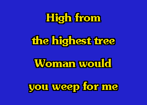 High from

the highest h'ee

Woman would

you weep for me