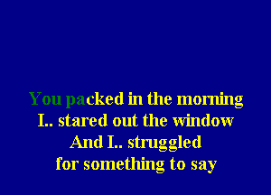 You packed in the morning
I.. stared out the Window
And I.. struggled

for something to say