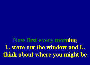 N 0W Iirst every morning
I.. stare out the Window and I..
think about Where you might be