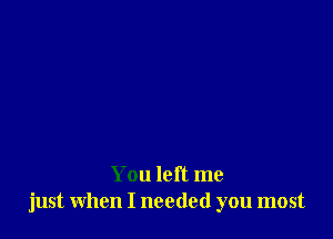 You left me
just when I needed you most