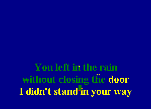 You left in the rain

without closing tIie door
I didn' t stand'ifl your way