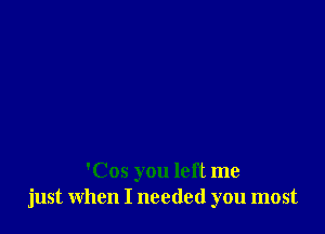 'Cos you left me
just when I needed you most