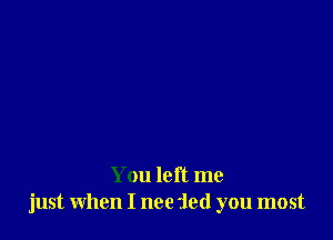 You left me
just when I nee 'led you most