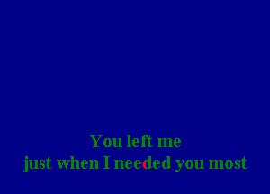 You left me
just when I needed you most