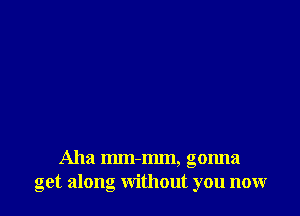 Aha mm-mm, gonna
get along without you now