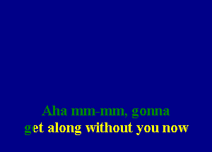 Aha mm-mm, gonna
get along without you now