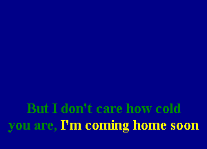 But I don't care honr cold
you are, I'm coming home soon