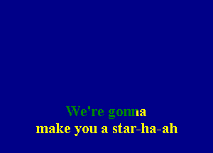 We're gonna
make you a star-ha-ah