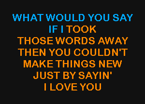 WHAT WOULD YOU SAY
IF I TOOK
THOSEWORDS AWAY
THEN YOU COULDN'T
MAKETHINGS NEW
JUST BY SAYIN'

I LOVE YOU
