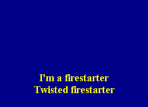 I'm a flrestarter
Twisted flrestarter