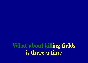 What about killing fields
is there a time