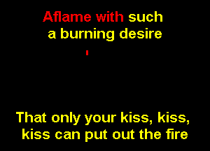 Aflame with such
a burning desire

That only your kiss, kiss,
kiss can put out the fire