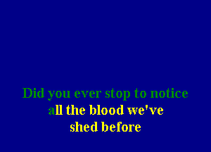 Did you ever stop to notice
all the blood we've
shed before