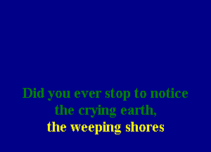 Did you ever stop to notice
the crying earth,
the weeping shores