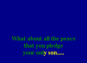 What about all the peace
that you pledge
your only son .....