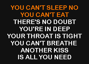 YOU CAN'T SLEEP N0
YOU CAN'T EAT
THERE'S N0 DOUBT
YOU'RE IN DEEP
YOURTHROAT IS TIGHT
YOU CAN'T BREATHE

ANOTHER KISS
IS ALL YOU NEED