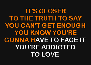 IT'S CLOSER
TO THE TRUTH TO SAY
YOU CAN'T GET ENOUGH
YOU KNOW YOU'RE
GONNA HAVE TO FACE IT
YOU'RE ADDICTED
TO LOVE