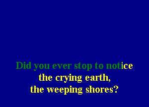 Did you ever stop to notice
the crying earth,
the weeping shores?