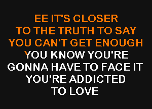 EE IT'S CLOSER
TO THE TRUTH TO SAY
YOU CAN'T GET ENOUGH
YOU KNOW YOU'RE
GONNA HAVE TO FACE IT
YOU'RE ADDICTED
TO LOVE