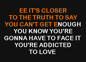 EE IT'S CLOSER
TO THE TRUTH TO SAY
YOU CAN'T GET ENOUGH
YOU KNOW YOU'RE
GONNA HAVE TO FACE IT
YOU'RE ADDICTED
TO LOVE