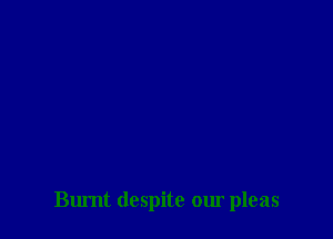 Burnt despite our pleas