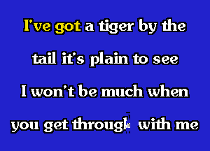 I've got a tiger by the
tail it's plain to see
I won't be much when

you get through with me