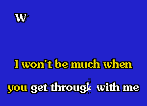 I won't be much when

you get throuqu wiih me