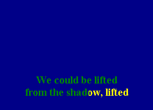 We could be lifted
from the shadow, lifted