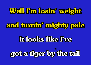 Well I'm losin' weight
and tumin' mighty pale
It looks like I've

got a tiger by the tail