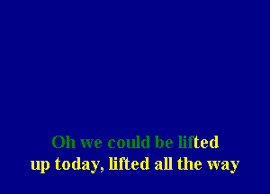 Oh we could be lifted
up today, lifted all the way