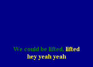 We could be lifted, lifted
hey yeah yeah