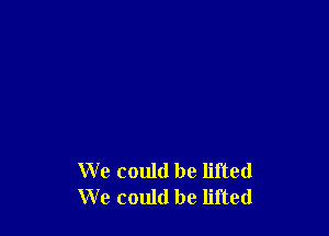 We could be lifted
We could be lifted