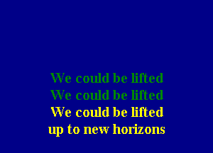 We could be lifted
We could be lifted
We could be lifted
up to new horizons