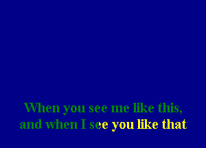 When you see me like this,
and when I see you like that