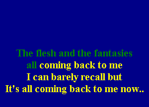 The ilesh and the fantasies
all coming back to me
I can barely recall but
It's all coming back to me now