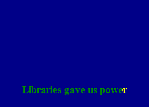 Libraries gave us power