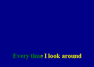 Every time I look around