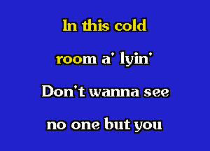 In this cold
room a' lyin'

Don't wanna see

no one but you