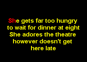 She gets far too hungry
to wait for dinner at eight
She adores the theatre
however doesn't get
here late