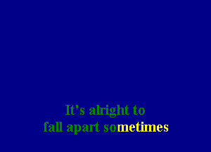 It's alright to
fall apart sometimes