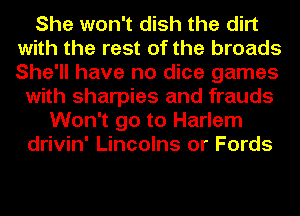 She won't dish the dirt
with the rest of the broads
She'll have no dice games

with sharpies and frauds
Won't go to Harlem
drivin' Lincolns or Fords