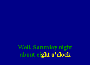 W ell, Saturday night
about eight o'clock
