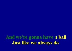 And we're gonna have a ball
Just like we always do