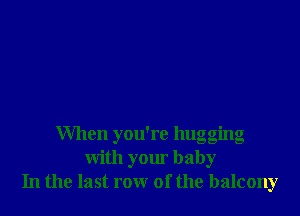 When you're hugging
with your baby
In the last row of the balcony