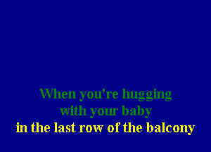 When you're hugging
with your baby
in the last row of the balcony