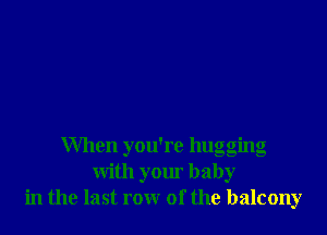 When you're hugging
with your baby
in the last row of the balcony