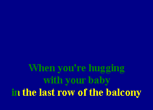 When you're hugging
with your baby
in the last row of the balcony